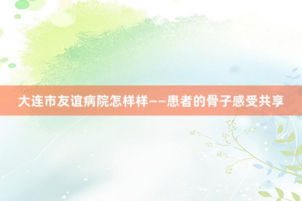 大连市友谊病院怎样样——患者的骨子感受共享