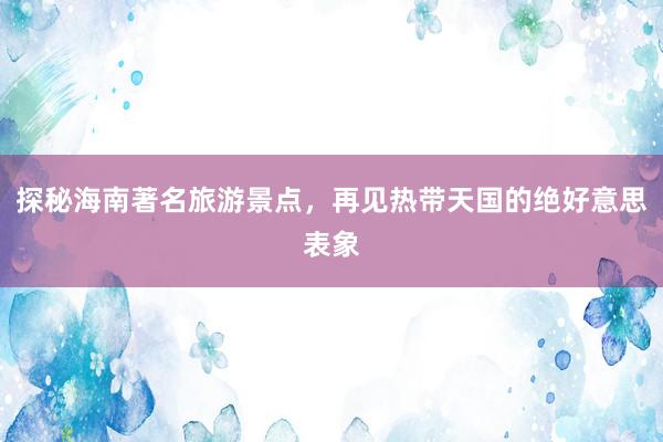 探秘海南著名旅游景点，再见热带天国的绝好意思表象
