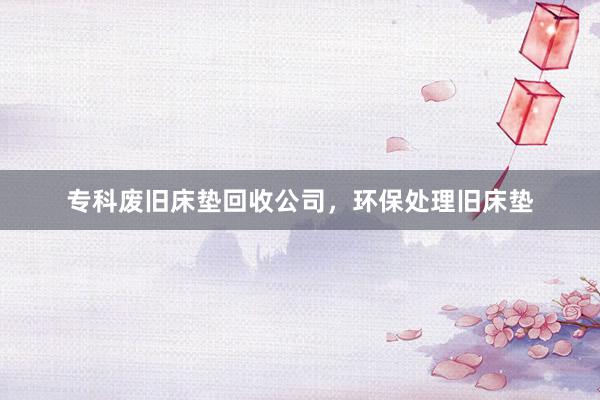 专科废旧床垫回收公司，环保处理旧床垫