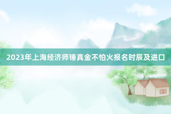 2023年上海经济师锤真金不怕火报名时辰及进口