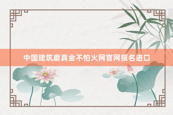 中国建筑磨真金不怕火网官网报名进口